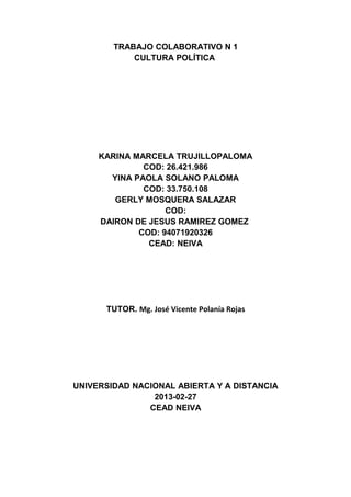 TRABAJO COLABORATIVO N 1
            CULTURA POLÍTICA




     KARINA MARCELA TRUJILLOPALOMA
              COD: 26.421.986
       YINA PAOLA SOLANO PALOMA
              COD: 33.750.108
        GERLY MOSQUERA SALAZAR
                   COD:
     DAIRON DE JESUS RAMIREZ GOMEZ
             COD: 94071920326
               CEAD: NEIVA




      TUTOR. Mg. José Vicente Polanía Rojas




UNIVERSIDAD NACIONAL ABIERTA Y A DISTANCIA
                2013-02-27
               CEAD NEIVA
 