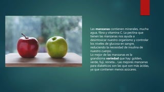 Las manzanas contienen minerales, mucha
agua, fibra y vitamina C. La pectina que
tienen las manzanas nos ayuda a
desintoxicar nuestro organismo y controlar
los niveles de glucosa en sangre,
reduciendo la necesidad de insulina de
nuestro cuerpo.
Lo mejor de las manzanas es la
grandísima variedad que hay: golden,
verde, fuji, reineta… Las mejores manzanas
para diabéticos son las que son más ácidas,
ya que contienen menos azúcares.
 