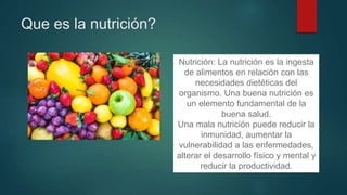Que es la nutrición?
Nutrición: La nutrición es la ingesta
de alimentos en relación con las
necesidades dietéticas del
organismo. Una buena nutrición es
un elemento fundamental de la
buena salud.
Una mala nutrición puede reducir la
inmunidad, aumentar la
vulnerabilidad a las enfermedades,
alterar el desarrollo físico y mental y
reducir la productividad.
 