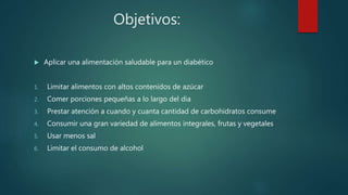 Objetivos:
 Aplicar una alimentación saludable para un diabético
1. Limitar alimentos con altos contenidos de azúcar
2. Comer porciones pequeñas a lo largo del dia
3. Prestar atención a cuando y cuanta cantidad de carbohidratos consume
4. Consumir una gran variedad de alimentos integrales, frutas y vegetales
5. Usar menos sal
6. Limitar el consumo de alcohol
 
