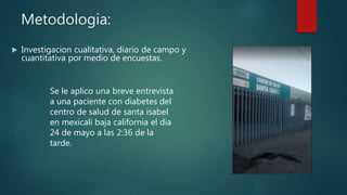 Metodologia:
 Investigacion cualitativa, diario de campo y
cuantitativa por medio de encuestas.
Se le aplico una breve entrevista
a una paciente con diabetes del
centro de salud de santa isabel
en mexicali baja california el dia
24 de mayo a las 2:36 de la
tarde.
 