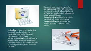Conocido bajo el nombre genérico
de metformina (Met-FOR-min), este
medicamento ayuda a bajar la glucosa
en la sangre al reducir la producción de
glucosa por el hígado.
La metformina también disminuye la
cantidad de insulina en tu cuerpo.
La metformina puede mejorar los
niveles de grasa y colesterol en la
sangre.
La insulina es una hormona que tiene
un papel crucial en el proceso
metabólico y es producida por el
páncreas. Esta hormona es
imprescindible para la utilización de la
energía de los alimentos que entran a
nuestro organismo, ya que permite que
la valiosa glucosa ingrese a las células
del cuerpo.
 