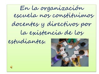 En la organización 
escuela nos constituimos 
docentes y directivos por 
la existencia de los 
estudiantes. 
 