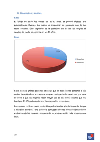 B. Diagnostico y análisis
Edad
El rango de edad fue entres los 13-30 años. El público objetico era
principalmente jóvenes, los cuales se encuentran en constante uso de las
redes sociales. Este segmento de la población era al cual iba dirigido el
sondeo. La media se encontró en los 19 años.
Sexo

33%	
  

67%	
  

Masculino	
  
Femenino	
  

Sexo, en esta grafica podemos observar que el doble de las personas a las
cuales fue aplicado el sondeo son mujeres, es importante mencionar que esto
se debe a que las mujeres hacen mayor uso de las redes sociales que los
hombres. El 67% del cuestionario fue respondido por mujeres.
Las mujeres publican mayor contenido que los hombre y le dedican más tiempo
a las redes sociales. Pero bien esto demuestra que las redes sociales no son
exclusivas de las mujeres, simplemente las mujeres están más presentes en
ellas.

10	
   	
  

 