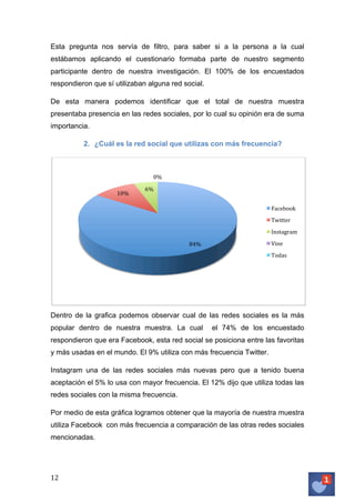 Esta pregunta nos servía de filtro, para saber si a la persona a la cual
estábamos aplicando el cuestionario formaba parte de nuestro segmento
participante dentro de nuestra investigación. El 100% de los encuestados
respondieron que sí utilizaban alguna red social.
De esta manera podemos identificar que el total de nuestra muestra
presentaba presencia en las redes sociales, por lo cual su opinión era de suma
importancia.
2. ¿Cuál es la red social que utilizas con más frecuencia?

0%	
  
10%	
  

6%	
  
Facebook	
  
Twitter	
  
Instagram	
  
Vine	
  	
  

84%	
  

Todas	
  

Dentro de la grafica podemos observar cual de las redes sociales es la más
popular dentro de nuestra muestra. La cual

el 74% de los encuestado

respondieron que era Facebook, esta red social se posiciona entre las favoritas
y más usadas en el mundo. El 9% utiliza con más frecuencia Twitter.
Instagram una de las redes sociales más nuevas pero que a tenido buena
aceptación el 5% lo usa con mayor frecuencia. El 12% dijo que utiliza todas las
redes sociales con la misma frecuencia.
Por medio de esta gráfica logramos obtener que la mayoría de nuestra muestra
utiliza Facebook con más frecuencia a comparación de las otras redes sociales
mencionadas.

12	
   	
  

 