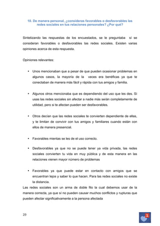 10. De manera personal, ¿consideras favorables o desfavorables las
redes sociales en tus relaciones personales? ¿Por qué?

Sintetizando las respuestas de los encuestados, se le preguntaba

sí se

consideran favorables o desfavorables las redes sociales. Existen varias
opiniones acerca de esta respuesta.
Opiniones relevantes:

•

Unos mencionaban que a pesar de que pueden ocasionar problemas en
algunos casos, la mayoría de la

veces era benéficas ya que te

conectaban de manera más fácil y rápida con tus amigos y familia.

•

Algunos otros mencionaba que es dependiendo del uso que les des. Sí
usas las redes sociales sin afectar a nadie más serán completamente de
utilidad, pero si te afectan pueden ser desfavorables.

•

Otros decían que las redes sociales te convierten dependiente de ellas,
y te limitan de convivir con tus amigos y familiares cuando están con
ellos de manera presencial.

•

Favorables mientas se les de el uso correcto.

•

Desfavorables ya que no se puede tener ya vida privada, las redes
sociales convierten tu vida en muy pública y de esta manera en las
relaciones vienen mayor número de problemas

•

Favorables ya que puede estar en contacto con amigos que se
encuentran lejos y saber lo que hacen. Para las redes sociales no existe
la distancia.

Las redes sociales son un arma de doble filo la cual debemos usar de la
manera correcta, ya que sí no pueden causar muchos conflictos y rupturas que
pueden afectar significativamente a la persona afectada

20	
   	
  

 