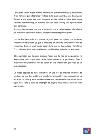 La mujeres tienen mayor número de conflictos por comentarios y publicaciones.
Y los hombres por fotografías y videos. Esto igual nos indica que las mujeres
debido a que presentan más presencia en las redes sociales leen mayor
cantidad de contenido y los hombres solo ven fotos, video y solo algunas veces
leen contenido.
Al pregunta a las personas que si pensaban que la redes sociales afectaban a
las relaciones personales el 80% aplastantemente respondió que sí.
Uno de los datos más importantes, algunas personas opinan que las redes
sociales son favorables ya que te mantiene en contacto con personas que se
encuentran lejos, al igual logras saber de la vida de tus amigos y familiares.
Todo mientras estas sean usadas responsablemente y sin afectar a terceros.
Otros opinaban que la redes sociales hacen que la vida de las personas no
tenga privacidad y que esto causa mayor números de problemas. Que la
mayoría de los problemas que se tienen en una relación son por culpa de las
redes sociales.
La redes sociales se han convertido en uno de los mejores inventos del
hombre, ya que ha tenido una excelente aceptación, etas aplicaciones se
encargar de juntar y estar en contacto con muchas personas que se encuentra
lejos de ti. Pero al igual se encargan de alejar a las personas cuando están
cara a cara.

27	
   	
  

 
