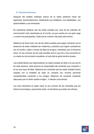 D. Recomendaciones
Después del análisis realizado acerca de la redes podemos hacer las
siguientes recomendaciones, destacando sus fortalezas, sus debilidades, sus
oportunidades y sus amenazas.
Es importante destacar que las redes sociales son unos de los métodos de
comunicación más importantes en el mundo, ya que cuenta con una gran auge
y número de participantes. Cada día se vuelven más parte del hombre.
Debemos de hacer buen uso de las redes sociales para seguir contando con la
presencia de estos métodos tan modernos y prácticos que logran conectarnos
con el mundo y saber a través de ellas de amigos y familiares que no tenemos
cerca. El uso correcto de las rede sociales será lo que día a día convertirá en
un medio de comunicación excelente, al cual toda la gente tendría acceso.
Las problemáticas que desencadenan la redes sociales se debe a el uso que le
da cada persona, cada persona es responsable del contenido que comparte y
el uso que hace de ellas. Debemos ser consiente que las redes sociales fueron
creadas con la finalidad de estar en contacto con muchas personas
compartiéndole contenido a tus amigos. Debemos de compartir contenido
adecuado que no dañe nuestra imagen , ni afecten a los demás.
Los más importante es saber hacer el uso correcto de las maravillas que los
ofrece la tecnología y aprovechar todos lo beneficios que estas nos ofrecen.

28	
   	
  

 