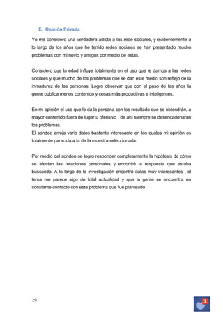 E. Opinión Privada
Yo me considero una verdadera adicta a las rede sociales, y evidentemente a
lo largo de los años que he tenido redes sociales se han presentado mucho
problemas con mi novio y amigos por medio de estas.
Considero que la edad influye totalmente en el uso que le damos a las redes
sociales y que mucho de los problemas que se dan este medio son reflejo de la
inmadurez de las personas. Logro observar que con el paso de las años la
gente publica menos contenido y cosas más productivas e inteligentes.
En mi opinión el uso que le da la persona son los resultado que se obtendrán, a
mayor contenido fuera de lugar u ofensivo , de ahí siempre se desencadenaran
los problemas.
El sondeo arroja vario datos bastante interesante en los cuales mi opinión es
totalmente parecida a la de la muestra seleccionada.
Por medio del sondeo se logro responder completamente la hipótesis de cómo
se afectan las relaciones personales y encontré la respuesta que estaba
buscando. A lo largo de la investigación encontré datos muy interesantes , el
tema me parece algo de total actualidad y que la gente se encuentra en
constante contacto con este problema que fue planteado

29	
   	
  

 