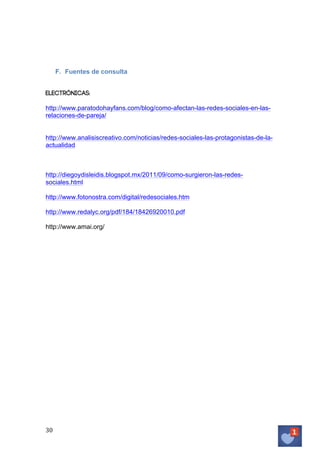 F. Fuentes de consulta
Electrónicas:
http://www.paratodohayfans.com/blog/como-afectan-las-redes-sociales-en-lasrelaciones-de-pareja/
http://www.analisiscreativo.com/noticias/redes-sociales-las-protagonistas-de-laactualidad

http://diegoydisleidis.blogspot.mx/2011/09/como-surgieron-las-redessociales.html
http://www.fotonostra.com/digital/redesociales.htm
http://www.redalyc.org/pdf/184/18426920010.pdf
http://www.amai.org/

30	
   	
  

 