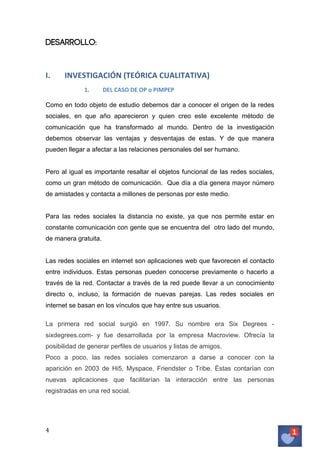 Desarrollo:

I.

INVESTIGACIÓN	
  (TEÓRICA	
  CUALITATIVA)	
  
1.

DEL	
  CASO	
  DE	
  OP	
  o	
  PIMPEP	
  	
  

	
  
Como en todo objeto de estudio debemos dar a conocer el origen de la redes
sociales, en que año aparecieron y quien creo este excelente método de
comunicación que ha transformado al mundo. Dentro de la investigación
debemos observar las ventajas y desventajas de estas. Y de que manera
pueden llegar a afectar a las relaciones personales del ser humano.
Pero al igual es importante resaltar el objetos funcional de las redes sociales,
como un gran método de comunicación. Que día a día genera mayor número
de amistades y contacta a millones de personas por este medio.
Para las redes sociales la distancia no existe, ya que nos permite estar en
constante comunicación con gente que se encuentra del otro lado del mundo,
de manera gratuita.
Las redes sociales en internet son aplicaciones web que favorecen el contacto
entre individuos. Estas personas pueden conocerse previamente o hacerlo a
través de la red. Contactar a través de la red puede llevar a un conocimiento
directo o, incluso, la formación de nuevas parejas. Las redes sociales en
internet se basan en los vínculos que hay entre sus usuarios.
	
  
La primera red social surgió en 1997. Su nombre era Six Degrees sixdegrees.com- y fue desarrollada por la empresa Macroview. Ofrecía la
posibilidad de generar perfiles de usuarios y listas de amigos.
Poco a poco, las redes sociales comenzaron a darse a conocer con la
aparición en 2003 de Hi5, Myspace, Friendster o Tribe. Éstas contarían con
nuevas aplicaciones que facilitarían la interacción entre las personas
registradas en una red social.

4	
   	
  

 