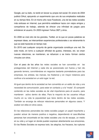 Google, por su lado, no tardó en lanzar su propia red social. En enero de 2004
publicó Orkut, apoyando un experimento que uno de sus empleados realizaba
en su tiempo libre. En el mismo año nace Facebook, una de las redes sociales
más exitosas en Internet, que permitiría establecer lazos con viejos amigos y
compañeros de trabajo, además de ofrecer una infinidad de juegos para
entretener al usuario. En 2005 ingresan Yahoo 360º y otros.
En 2006 se creó otro de los grandes, Twittet, en la que en pocas palabras se
expresan ideas, se intercambian experiencias profesionales o se retransmite lo
que se está haciendo en tiempo real.
En 2010 casi cualquier conjunto de gente organizada constituye una red. De
este modo, en torno a cualquier afinidad de gustos, intereses, etc. se crean
nuevas relaciones; se mantienen, se refuerzan o se trans- forman ciertos
vínculos con otros.
Con el paso de los años las redes sociales se han convertido en

las

protagonistas del Internet y cada día se posicionada con fuerza y han ido
ganando terreno, convirtiéndose en negocios bastante prometedores para las
empresas, los artistas, las marcas, los freelance y en mayor instancia para
confinar a la sociedad en un solo lugar: la red.
Al igual que dentro de la sociedad se han convertido en un estilo de vida y una
necesidad de comunicación, para estar en contacto y a la “moda”. El compartir
contenido en las redes sociales es de vital importancia para el usuario, para
mantienen

activo dentro de ellas. Para la mayoría de los usuarios influye

mucho en su vida la popularidad que tiene dentro de las redes sociales.
También se encarga de reforzar relaciones personales en algunos casos. Y
acabar con ellas en otros casos.
En las relaciones personales las redes sociales juegan un papel importante y
pueden actuar de manera positiva o negativa, dependiendo el caso.Muchas
personas han encontrado en las redes sociales una vía de escape, un medio
en su vida y un lugar en donde pueden expresar abiertamente sus emociones.
En las Redes Sociales se expresa todo, las alegrías, los fracasos, las rupturas

5	
   	
  

 