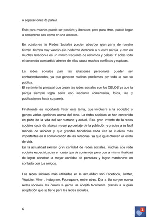 o separaciones de pareja.
Esto para muchos puede ser positivo y liberador, pero para otros, puede llegar
a convertirse casi como en una adicción.
En ocasiones las Redes Sociales pueden absorber gran parte de nuestro
tiempo, tiempo muy valioso que podemos dedicarle a nuestra pareja, y esto en
muchas relaciones es un motivo frecuente de reclamos y peleas. Y sobre todo
el contenido compartido atreves de ellas causa muchos conflictos y rupturas.
La

redes

sociales

para

las

relaciones

personales

pueden

ser

contraproducentes, ya que generan muchos problemas por todo lo que se
publica.
El sentimiento principal que crean las redes sociales son los CELOS ya que la
pareja siempre logra sentir eso mediante comentarios, fotos, like y
publicaciones hacia su pareja.
Finalmente es importante tratar este tema, que involucra a la sociedad y
genera varias opiniones acerca del tema. La redes sociales se han convertido
en parte de la vida del ser humano y actual. Este gran invento de la redes
sociales cada día abarca mayor porcentaje de la población y gracias a su fácil
manera de acceder y que grandes beneficios cada vez se vuelven más
importantes en la comunicación de las personas. Ya que igual ofrecen un estilo
de vida.
En la actualidad existen gran cantidad de redes sociales, muchas son rede
sociales especializadas en cierto tipo de contenido, pero con la misma finalidad
de lograr conectar la mayor cantidad de personas y lograr mantenerte en
contacto con tus amigos.
Las redes sociales más utilizadas en la actualidad son Facebook, Twitter,
Youtube, Vine , Instagram, Foursquare, entre otras. Día a día surgen nueva
redes sociales, las cuales la gente las acepta fácilmente, gracias a la gran
aceptación que se tiene para las redes sociales.

6	
   	
  

 