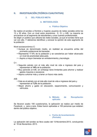 II.

INVESTIGACIÓN	
  (TEÓRICA	
  CUALITATIVA)	
  
2.

DEL PÚBLICO META
A. METODOLOGÍA
a. Público Objetivo

	
  
Se realizo el sondeo a Hombre y mujeres usuarios de redes sociales entre los
13 y 30 años. Con un nivel socio económico C, C+ y A/B. La mayoría se
encuentran en el segmento de estudiantes y unos cuantos profesionistas.
Se eligió un público que utilizara las redes sociales, ya que el sondeo tiene que
ver con ello. Y debíamos identificar y conocer la opinión de este segmento de
la población
Nivel socioeconómico C:
• Aunque es denominado medio, en realidad se encuentra arriba del
promedio poblacional de bienestar.
• Representa 17.9% de la población y se caracteriza por haber alcanzado
un nivel de practicidad adecuado.
• • Aspira a mayor bienestar en entretenimiento y tecnología
C+:
• Segundo estrato con el más alto nivel de vida e ingresos del país y
representan el 14% de la población.
• Muy parecido al A/B, sin embargo tiene limitantes para ahorrar y realizar
gastos mayores o excesivos
• Aspira a ahorrar más y a tener un futuro más cierto.
A/B:
• Este es el estrato con el más alto nivel de vida e ingresos del país y
representan el 7.2% de la población.
• Mayor ahorro y gasto en educación, esparcimiento, comunicación y
vehículos.

b. Método
aplicado

de

Recopilación

Se llevaron acabo 100 cuestionarios, la aplicación se realizo por medio de
Facebook y cara a cara. Estas fueron aplicadas a 100 personas que estaban
dentro del público objetivo.
c. Fecha de levantamiento
(Periodo)
La aplicación del sondeo se llevo acabo del 13-Noviembre-2013, concluyendo
el 18 de Noviembre- 2013.
7	
   	
  

 