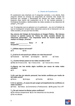 d. Diseño de Cuestionario
El cuestionario esta diseñado con 9 preguntas cerradas y una abierta. Esta
pregunta abierta se encarga de preguntarle de maneras más amplia las
personas que ventajas y desventajas les ofrecen las redes sociales. La
pregunta clave dentro del cuestionario es la 10. De manera personal, ¿
Consideras favorables o desfavorables las redes sociales en las relaciones de
pareja? ¿ Por qué?
Las 10 preguntas que se aplicaron en el cuestionario , era con la finalidad de
que la investigación arrojara datos relevantes acerca de la interacción con las
redes sociales y el uso que hace de ellas.
Soy alumna del Colegio de Consultores en Imagen Pública. Me interesa
conocer tu opinión acerca de “Cómo las redes sociales afectan las
relaciones personales”. Tus respuestas serán de mucha ayuda para
realizar mi trabajo. ¡Gracias!
Edad: ______________ Sexo:
Ocupación:______________

F

M

1. ¿Utilizas alguna red social?
a) Sí
b) No
2. ¿Cuál es la red social que utilizas con más frecuencia?
a) Facebook
b) Twitter c) Instagram
d) Vine
e) Todas
3. ¿ Cuanto tiempo pasas en tus redes sociales al día?
a) Más de 6 horas al día b) 3 horas al día
c) 1 hora al día o menos
4.¿Alguna vez has tenido algún conflicto por causa de estas redes
sociales?
a) Sí
b) No
5.¿En qué tipo de relación personal, has tenido conflictos por medio de
las redes social?
a) Novio
b) Amigos
c) Familia
d) Otros
6. En tu opinión ¿ A causa de qué surgen principalmente los conflictos en
redes sociales?
a) Fotos b) Videos c) Comentarios o Publicaciones d) Me gusta, Fav o RT
7.¿ De qué manera te afectan estos conflictos?
a) De manera intrapersonal b) En mis relaciones con los demás
c) No me afectan

8	
   	
  

 