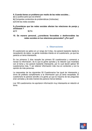 8. Cuando tienes un problema por medio de las redes sociales…
a) Lo publico para que se enteren
b) Compartes contenidos de problemáticas (Indirectas)
c) Evitó las redes sociales
9.¿Consideras que las redes sociales afectan las relaciones de pareja y
amistosas ?
a) Sí
b) No
10. De manera personal, ¿consideras favorables o desfavorables las
redes sociales en tus relaciones personales? ¿Por qué?

e. Observaciones
El cuestionario se aplico en un rango de 5 días, me pareció bastante rápida la
recopilación de datos. La gente mostraba interés en el cuestionario, ya que les
parecía un tema interesante.
En los primeros 2 días recopile los primero 50 cuestionarios y comencé a
revisar la información, de lo que la gente opinaba y la relación que mostraba
con el tema y me pareció bastante interesante, por lo cual decidí aplicar 50
cuestionarios más. Y así obtener información más rica en contenido y con la
opinión de más personas.
La respuestas de los siguientes 50 Cuestionarios fue igual de interesante y
sirvió de prefecto complemento a la información que ya tenia recopilada. El
cuestionario le pareció sencillo a la gente ya que la mayoría de las preguntas
eran cerradas y de esta manera les parecía menos tedioso.
Los 100 cuestionarios me aportaron información muy interesante en relación al
tema.

9	
   	
  

 
