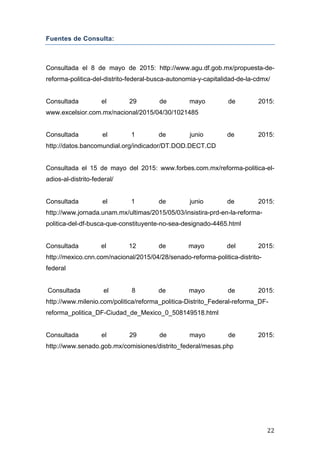   22	
  
Fuentes de Consulta:
Consultada el 8 de mayo de 2015: http://www.agu.df.gob.mx/propuesta-de-
reforma-politica-del-distrito-federal-busca-autonomia-y-capitalidad-de-la-cdmx/
Consultada el 29 de mayo de 2015:
www.excelsior.com.mx/nacional/2015/04/30/1021485
Consultada el 1 de junio de 2015:
http://datos.bancomundial.org/indicador/DT.DOD.DECT.CD
Consultada el 15 de mayo del 2015: www.forbes.com.mx/reforma-politica-el-
adios-al-distrito-federal/
Consultada el 1 de junio de 2015:
http://www.jornada.unam.mx/ultimas/2015/05/03/insistira-prd-en-la-reforma-
politica-del-df-busca-que-constituyente-no-sea-designado-4465.html
Consultada el 12 de mayo del 2015:
http://mexico.cnn.com/nacional/2015/04/28/senado-reforma-politica-distrito-
federal
Consultada el 8 de mayo de 2015: 	
  
http://www.milenio.com/politica/reforma_politica-Distrito_Federal-reforma_DF-
reforma_politica_DF-Ciudad_de_Mexico_0_508149518.html
Consultada el 29 de mayo de 2015:
http://www.senado.gob.mx/comisiones/distrito_federal/mesas.php
 
