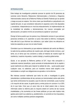   3	
  
INTRODUCCIÓN
Este trabajo de investigación pretende conocer la opinión de 55 personas de
carreras como Derecho, Relaciones Internacionales y Comercio y Negocios
Internacionales acerca de la Reforma Política al Distrito Federal que se aprobó
y luego se puso en espera. Ver cómo creen que beneficiaría o perjudicaría a la
capital del país, lo que consideran relevante en aspectos como más diputados
y senadores; independencia en nivel de endeudamiento; la implementación de
la modalidad de alcaldes y demarcaciones; los nuevos concejales por
demarcación y el salario mínimo al convertirse la capital en “provincia”.
Escogí el tema puesto que me parece muy interesante conocer lo que piensan
personas similares a mi, aprender un poco más sobre la reforma, investigarla
más allá de lo que informan los noticieros y por saber cómo me afectaría en
todos los aspectos ya que vivo en esta Ciudad.
Considero que es interesante ya que estamos hablando del centro de México,
la sede de los poderes políticos de nuestro país, del lugar donde vivimos y, por
tanto, es un tema que nos concierne a todos al tratarse de nuestro lugar de
residencia, nuestros impuestos, nuestro trabajo y nuestros gobernantes.
Quizá, si se aprueba la Reforma política al D.F, haya más corrupción o
realmente veamos beneficios, quizá aumente el endeudamiento de la capital o
quizá realmente se utilice para mejorar la calidad de vida… quizá puede pasar
cualquier cosa, no sabemos, pero en nuestras manos está exigirle a las
autoridades a cumplir sus obligaciones se apruebe o no la reforma.
Me interesa conocer realmente qué tanto ha oído e investigado la gente
(estudiantes o profesionistas de las carreras ya mencionadas) sobre este tema
que tanta controversia ha causado y que ha sido tan comentado, pues muchas
o la mayoría de las veces, la gente opina y emite juicios sin conocer ni un 50%
de lo que trata. Creo que un poco más de la mitad estará más o menos
informado sobre la reforma pero la mayoría estará en contra de las nuevas
modalidades y los aumentos en las líneas políticas ya que esto implica más
gastos para cubrir sus salarios (y, posiblemente, un aumento en los impuestos),
así como múltiples cambios parecen exagerados.
 