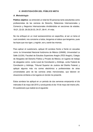   6	
  
II. INVESTIGACIÓN DEL PÚBLICO META
A. Metodología
Público objetivo: se entrevistó un total de 55 personas tanto estudiantes como
profesionistas de las carreras de Derecho, Relaciones Internacionales y
Comercio y Negocios Internacionales dividiéndolos en secciones de edades:
18-21, 22-25. 26-29,30-33, 34-37, 38-41, 41-más.
No me enfoqué en un nivel socioeconómico en específico, al ser un tema el
cual consideré, nos concierne a todos, tengamos el status que tengamos, pues
las leyes que nos rigen, y regirán, son y serán las mismas.
Para aplicar el cuestionario, apliqué 40 sondeos frente a frente en escuelas
como: la Universidad Nacional Autónoma de México (UNAM), Universidad La
Salle (ULSA), Facultad de Estudios Superiores Aragón (FES Aragón), Colegio
de Abogados del Derecho Público y Privado de México; en lugares de trabajo
de abogados como: Junta Local de Conciliación y Arbitraje, Junta Federal de
Conciliación y Arbitraje, Tribunal Superior de Justicia del Distrito Federal; y
apliqué algunos más vía correo electrónico a profesionistas de otras
universidades pero de las carreras antes mencionadas, que laboran en
situaciones similares a los lugares en donde me presenté.
Estos sondeos los apliqué en un periodo de dos semanas empezando el día
miércoles 6 de mayo del 2015 y concluyendo el día 19 de mayo del mismo año.
El cuestionario que realicé es el siguiente:
 