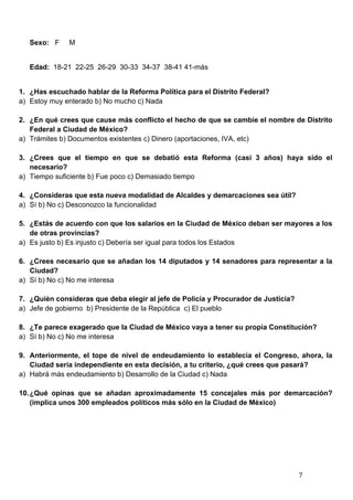   7	
  
Sexo: F M
Edad: 18-21 22-25 26-29 30-33 34-37 38-41 41-más
1. ¿Has escuchado hablar de la Reforma Política para el Distrito Federal?
a) Estoy muy enterado b) No mucho c) Nada
2. ¿En qué crees que cause más conflicto el hecho de que se cambie el nombre de Distrito
Federal a Ciudad de México?
a) Trámites b) Documentos existentes c) Dinero (aportaciones, IVA, etc)
3. ¿Crees que el tiempo en que se debatió esta Reforma (casi 3 años) haya sido el
necesario?
a) Tiempo suficiente b) Fue poco c) Demasiado tiempo
4. ¿Consideras que esta nueva modalidad de Alcaldes y demarcaciones sea útil?
a) Sí b) No c) Desconozco la funcionalidad
5. ¿Estás de acuerdo con que los salarios en la Ciudad de México deban ser mayores a los
de otras provincias?
a) Es justo b) Es injusto c) Debería ser igual para todos los Estados
6. ¿Crees necesario que se añadan los 14 diputados y 14 senadores para representar a la
Ciudad?
a) Sí b) No c) No me interesa
7. ¿Quién consideras que deba elegir al jefe de Policía y Procurador de Justicia?
a) Jefe de gobierno b) Presidente de la República c) El pueblo
8. ¿Te parece exagerado que la Ciudad de México vaya a tener su propia Constitución?
a) Sí b) No c) No me interesa
9. Anteriormente, el tope de nivel de endeudamiento lo establecía el Congreso, ahora, la
Ciudad sería independiente en esta decisión, a tu criterio, ¿qué crees que pasará?
a) Habrá más endeudamiento b) Desarrollo de la Ciudad c) Nada
10.¿Qué opinas que se añadan aproximadamente 15 concejales más por demarcación?
(implica unos 300 empleados políticos más sólo en la Ciudad de México)
 