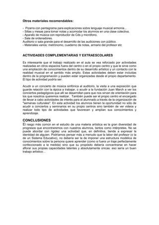 Otros materiales recomendables:
- Pizarra con pentagrama para explicaciones sobre lenguaje musical armonía...
- Sillas y mesas para tomar notas y acomodar los alumnos en una clase colectiva.
- Aparato de música con reproductor de Cds y micrófono.
- Sala de ordenadores.
Auditorio o sala grande para el desarrollo de las audiciones con público.
- Materiales varios: metrónomo, cuaderno de notas, armario del profesor etc
ACTIVIDADES COMPLEMENTARIAS Y EXTRAESCOLARES
Es interesante que el trabajo realizado en el aula se vea reforzado por actividades
realizadas en otros espacios fuera del centro o en el propio centro y que le sirve como
una ampliación de conocimientos dentro de su desarrollo artístico y un contacto con la
realidad musical en el sentido más amplio. Estas actividades deben estar incluidas
dentro de la programación y pueden estar organizadas desde el propio departamento.
El tipo de actividad podría ser:
Acudir a un concierto de música sinfónica al auditorio, la visita a una exposición que
guarde relación con la época a trabajar, o acudir a la fundación Juan March a ver los
conciertos pedagógicos que allí se desarrollan para que nos sirvan de orientación para
los que nosotros queremos realizar. También puede ser el propio centro el encargado
de llevar a cabo actividades de interés para el alumnado a través de la organización de
"semanas culturales". En esta actividad los alumnos tienen la oportunidad no sólo de
acudir a conciertos y seminarios en su propio centros sino también de ver videos y
realizar todo tipo de actividades que favorecen y amplían sus conocimientos y
aprendizaje.
CONCLUSIONES
El rasgo más común en el estudio de una materia artística es la gran diversidad de
progresos que encontraremos con nuestros alumnos, tantos como intérpretes. No se
puede abordar con rigidez una actividad que, en definitiva, tiende a expresar la
identidad de alguien. Podríamos pensar más a menudo que la labor del profesor (o la
de un Sistema Educativo), no debería ser la de imponer una estructura modélica de
conocimientos sobre la persona quiere aprender (como si fuera un traje perfectamente
confeccionado a la medida) sino que su propósito debería concentrarse en hacer
aflorar sus propias capacidades latentes y absolutamente únicas: eso sería un buen
trabajo artístico…
 