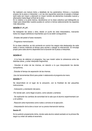 Se realizará una lectura lenta y detallada de los parámetros rítmicos y musicales
propios de la pieza a interpretar, y en las dos siguientes sesiones el pasaje a trabajar
será cada vez mayor y abarcará un mayor número de elementos musicales nuevos y
afianzados hasta llegar al final de la obra.
En lo relativo a la parte teórica, decidiremos en la clase colectiva qué bibliografía es
mejor para desarrollar nuestra puesta en común e iremos seleccionando los aspectos
más relevantes.
SESIÓN 3ª, 4ª y 5ª.
Se trabajarán las obras u obra, desde un punto de vista interpretativo, marcando
todos los rasgos estilísticos importantes que no se estén consiguiendo.
. Empleo del pedal si fuese necesario.
. Progresiva memorización.
En la clase colectiva, se irán poniendo en común los rasgos más destacados de cada
estilo e iremos midiendo el tiempo para acortar o alargar la intervención. El minutaje
propio para cada alumno dependerá de la duración de la pieza a interpretar.
SESIÓN 6ª.
. A la hora de elaborar el programa, hay que insistir sobre la coherencia entre las
distintas obras, y evitar interpretar fragmentos.
. Estudiar el orden de las mismas, en relación a lo que interpretarán los demás
compañeros.
. Estudiar el tiempo de separación de las mismas.
.Uso de herramientas Word para poder ir elaborando el programa de mano.
SESIÓN 7ª.
Se desarrollará en el lugar de la actuación, con la finalidad de dar pequeñas
instrucciones.
. Colocación y orientación del piano.
.Por donde salir, como llegar al piano, como saludar y sentarse.
. Se explicarán los cambios de sonoridad de la sala que el alumno experimentará con
y sin público.
. Reacción ante imprevistos como ruidos o errores en la ejecución.
. Interpretación de la obra a tocar con su previa intervención teórica.
Sesión 8ª.
Es la audición propiamente dicha, donde cada alumno estará sentado en la primera fila
según su orden de salida al escenario.
 