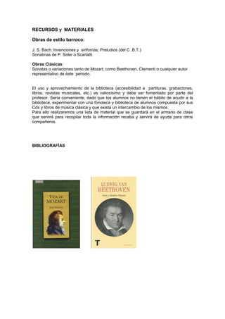 RECURSOS y MATERIALES
Obras de estilo barroco:
J. S. Bach: Invenciones y sinfonías; Preludios (del C .B.T.)
Sonatinas de P. Soler o Scarlatti.
Obras Clásicas:
Sonatas o variaciones tanto de Mozart, como Beethoven, Clementi o cualquier autor
representativo de éste periodo.
El uso y aprovechamiento de la biblioteca (accesibilidad a partituras, grabaciones,
libros, revistas musicales, etc.) es valiosísimo y debe ser fomentado por parte del
profesor. Sería conveniente, dado que los alumnos no tienen el hábito de acudir a la
biblioteca, experimentar con una fonoteca y biblioteca de alumnos compuesta por sus
Cds y libros de música clásica y que exista un intercambio de los mismos.
Para ello realizaremos una lista de material que se guardará en el armario de clase
que servirá para recopilar toda la información recaba y servirá de ayuda para otros
compañeros.
BIBLIOGRAFÍAS
 