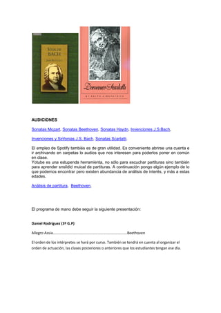 AUDICIONES
Sonatas Mozart, Sonatas Beethoven, Sonatas Haydn, Invenciones J.S.Bach,
Invenciones y Sinfonias J.S. Bach, Sonatas Scarlatti.
El empleo de Spotify tambiés es de gran utilidad. Es conveniente abrirse una cuenta e
ir archivando en carpetas lo audios que nos interesen para poderlos poner en común
en clase.
Yotube es una estupenda herramienta, no sólo para escuchar partituras sino también
para aprender snslídid muical de partituras. A continuación pongo algún ejemplo de lo
que podemos encontrar pero existen abundancia de análisis de interés, y más a estas
edades.
Análisis de partitura, Beethoven,
El programa de mano debe seguir la siguiente presentación:
Daniel Rodríguez (3º G.P)
Allegro Assia…………………………………………………………………….Beethoven
El orden de los intérpretes se hará por curso. También se tendrá en cuenta al organizar el
orden de actuación, las clases posteriores o anteriores que los estudiantes tengan ese día.
 