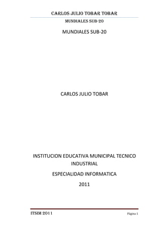 CARLOS JULIO TOBAR TOBAR
              MUNDIALES SUB-20

             MUNDIALES SUB-20




             CARLOS JULIO TOBAR




INSTITUCION EDUCATIVA MUNICIPAL TECNICO
               INDUSTRIAL
         ESPECIALIDAD INFORMATICA
                   2011




ITSIM 2011                          Página 1
 
