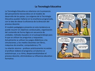 La Tecnología Educativa La Tecnología Educativa se relaciona con la presencia del pensamiento tecnocrático en el modelo de desarrollo de los países. Los orígenes de la Tecnología Educativa pueden hallarse en la enseñanza programada, con la idea de elevar la eficiencia de la dirección del proceso docente. El modelo pedagógico presente en esta tendencia se puede resumir en objetivos conductuales, organización del contenido de forma lógica en secuencia de unidades; métodos basados en el autoaprendizaje para lo que se utilizan las preguntas y respuestas. Actualmente se utilizan los juegos didácticos y las simulaciones; y los medios docentes son libros, máquinas de enseñar, computadoras y TV. La relación alumno - profesor prácticamente no existe; el profesor elabora el programa y el alumno se autoinstruye, a su ritmo, despersonalizándose el proceso docente, eliminándose su influencia educativo - formativa. 