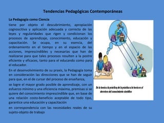 Tendencias Pedagógicas Contemporáneas La Pedagogía como Ciencia tiene por objeto el descubrimiento, apropiación cognoscitiva y aplicación adecuada y correcta de las leyes y regularidades que rigen y condicionan los procesos de aprendizaje, conocimiento, educación y capacitación. Se ocupa, en su esencia, del ordenamiento en el tiempo y en el espacio de las acciones, imprescindibles y necesarias que han de realizarse para que tales procesos resulten a la postre eficiente y eficaces, tanto para el educando como para el educador. En el desenvolvimiento de su praxis, la Pedagogía toma en consideración las direcciones que se han de seguir para que, en el de cursar del proceso de enseñanza, se logre el mayor grado posible de aprendizaje, con un esfuerzo mínimo y una eficiencia máxima, premisas si se quiere del conocimiento imprescindible que, en base de una relación costo-beneficio aceptable de todo tipo, garantice una educación y capacitación en correspondencia con las necesidades reales de su sujeto-objeto de trabajo 