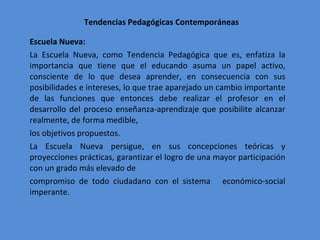 Tendencias Pedagógicas Contemporáneas Escuela Nueva:  La Escuela Nueva, como Tendencia Pedagógica que es, enfatiza la importancia que tiene que el educando asuma un papel activo, consciente de lo que desea aprender, en consecuencia con sus posibilidades e intereses, lo que trae aparejado un cambio importante de las funciones que entonces debe realizar el profesor en el desarrollo del proceso enseñanza-aprendizaje que posibilite alcanzar realmente, de forma medible, los objetivos propuestos. La Escuela Nueva persigue, en sus concepciones teóricas y proyecciones prácticas, garantizar el logro de una mayor participación con un grado más elevado de compromiso de todo ciudadano con el sistema  económico-social imperante. 