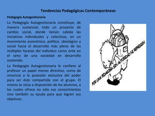 Tendencias Pedagógicas Contemporáneas Pedagogía Autogestionaria  La Pedagogía Autogestionaria constituye, de manera sustancial, todo un proyecto de cambio social, donde tienen cabida las iniciativas individuales y colectivas, en un movimiento económico, político, ideológico y social hacia el desarrollo más pleno de las múltiples facetas del individuo como ente en el seno de una sociedad en desarrollo sostenido. La Pedagogía Autogestionaria le confiere al profesor un papel menos directivo, como de renuncia a la posesión exclusiva del poder para ser éste compartido con el grupo. El mismo se sitúa a disposición de los alumnos, a los cuales ofrece no sólo sus conocimientos sino también su ayuda para que logren sus objetivos . 