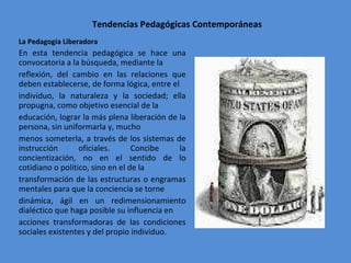 Tendencias Pedagógicas Contemporáneas La Pedagogía Liberadora  En esta tendencia pedagógica se hace una convocatoria a la búsqueda, mediante la reflexión, del cambio en las relaciones que deben establecerse, de forma lógica, entre el individuo, la naturaleza y la sociedad; ella propugna, como objetivo esencial de la educación, lograr la más plena liberación de la persona, sin uniformarla y, mucho menos someterla, a través de los sistemas de instrucción oficiales. Concibe la concientización, no en el sentido de lo cotidiano o político, sino en el de la transformación de las estructuras o engramas mentales para que la conciencia se torne dinámica, ágil en un redimensionamiento dialéctico que haga posible su influencia en acciones transformadoras de las condiciones sociales existentes y del propio individuo. 