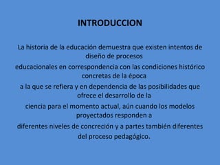 INTRODUCCION La historia de la educación demuestra que existen intentos de diseño de procesos educacionales en correspondencia con las condiciones histórico concretas de la época a la que se refiera y en dependencia de las posibilidades que ofrece el desarrollo de la ciencia para el momento actual, aún cuando los modelos proyectados responden a diferentes niveles de concreción y a partes también diferentes del proceso pedagógico . 