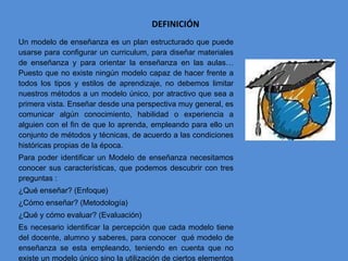 DEFINICIÓN Un modelo de enseñanza es un plan estructurado que puede usarse para configurar un curriculum, para diseñar materiales de enseñanza y para orientar la enseñanza en las aulas…Puesto que no existe ningún modelo capaz de hacer frente a todos los tipos y estilos de aprendizaje, no debemos limitar nuestros métodos a un modelo único, por atractivo que sea a primera vista. Enseñar desde una perspectiva muy general, es comunicar algún conocimiento, habilidad o experiencia a alguien con el fin de que lo aprenda, empleando para ello un conjunto de métodos y técnicas, de acuerdo a las condiciones históricas propias de la época. Para poder identificar un Modelo de enseñanza necesitamos conocer sus características, que podemos descubrir con tres preguntas : ¿Qué enseñar? (Enfoque) ¿Cómo enseñar? (Metodología) ¿Qué y cómo evaluar? (Evaluación) Es necesario identificar la percepción que cada modelo tiene del docente, alumno y saberes, para conocer  qué modelo de enseñanza se esta empleando, teniendo en cuenta que no existe un modelo único sino la utilización de ciertos elementos de cada uno, aunque hay casos en los que se mezclan ciertos elementos comunes.  