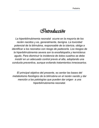 Pediatría




                         Introducción
    La hiperbilirrubinemia neonatal ocurre en la mayoría de los
     recién nacidos y es, generalmente, benigna. La toxicidad
   potencial de la bilirrubina, responsable de la ictericia, obliga a
identificar a los neonatos con riesgo de padecerla. Los riesgos de
  la hiperbilirrubinemia severa son la encefalopatía y kernicterus
   agudo. Para disminuir la incidencia de éstos cuadros se debe
   insistir en un adecuado control previo al alta, adoptando una
conducta preventiva, aunque evitando tratamientos innecesarios.


   El principal objetivo del presente, es sentar las bases del
metabolismo fisiológico de la bilirrubina en el recién nacido y dar
    mención a las patologías que pueden dar origen a una
                  hiperbilirrubinemia neonatal.
 