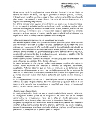 Universidad Nacional
                                                               de Formosa                      19
                                                               Psicopedagogía-
                                                               Fonoaudiologia
                                                               Unidad VI: Percepción y
                                                               Lenguaje
El test motor táctil (Strauss) consiste en que el sujeto debe reconocer un dibujo en
relieve por medio del tacto, con figuras geométricas simples (circulo, cuadrado,
triángulo), más complejo consiste en trazar la figura y diferenciarla del fondo, o llenar la
plancha con otro material, el sujeto deberá diferenciar táctilmente la consistencia y
llegar a descubrir la figura y el fondo.
Por último consideramos algunos procedimientos de examen de la relación figura-
fondo a través de la audición, una forma simple de examén seria la de emplear ruidos
comunes como figura por ejemplo: el cierre de una puerta, chistidos, el ruido de una
canilla abierta, y al mismo que este se reproducirán otros que podrán ser más o menos
semejantes a él por ejemplo el chistido y canilla abierta, solicitándole al niño que nos
diga cuantas veces se produjo el ruido representativo de la figura.

- Algunas consideraciones respecto a la atención y a la memoria:
Los trastornos preceptúales, principalmente auditivos y visuales provocan oscilaciones
y/o deficiencia de atención. El sujeto no alcanza a concentrarse suficientemente en el
estímulo y a reconocerlo. El niño con lesión cerebral tiene dificultades para inhibir su
respuesta frente a diferentes estímulos exteriores (ruidos, objetos, colores, personas o
animales en movimientos, etc.); características peculiares de hiperactividad, inquietud,
desatención, distraimiento. Con la maduración neuro - psíquica es posible inhibir la
multiplicidad de respuesta y mejorar la atención.
Un niño común, cuando alcanza la maduración suficiente, si puede concentrarse en una
cosa, inhibiendo la percepción de los demás estímulos.
La memoria guarda estrecha relación con las respuestas preceptúales, principalmente
cuando dichas respuesta son referidas a términos de lenguajes, aprendizaje,
adaptación. Podemos observar que los faltos de memorias y las deficiencias ante
órdenes complejas conducen a errores de condición perceptual. Es por esto que la
atención y la memoria no pueden ser consideradas funciones de la inteligencia sino que
podemos encontrar niveles intelectuales deficiente con buena función mnésica, o
viceversa
La psicología entiende por atención la capacidad para centralizar la percepción en un
estímulo escogido y la prescindencia de oír los estímulos que puedan distraer. Y con
respecto a la memoria, esta se relaciona a la capacidad para retener, en función del
tiempo, hechos que mencionaron atención.

- Problemas en el aprendizaje:
La inteligencia visual va desde que nace el bebe hasta la habilidad superior del adulto.
La inteligencia auditiva parte de la incapacidad del bebe por oír de manera
comprensiva, va evolucionando hasta los 6 años en donde comprende una
conversación, transcribe una palabra y continuo su evolución en la adultez.
El aprendizaje depende de la motivación, muchas veces la dificultad es básicamente al
enseñar; cada persona aprende de forma diferente conforme a su canal perceptivo.
Cuando la persona que enseña no motiva lo suficiente hoy llega por diferente canal
perceptivo, la percepción y/o el aprendizaje no se completa.
 
