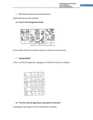 Universidad Nacional
                                                             de Formosa                20
                                                             Psicopedagogía-
                                                             Fonoaudiologia
                                                             Unidad VI: Percepción y
                                                             Lenguaje

   7. Diferentes pruebas de evaluación práctica

Exploración de la noción espacial:

    “Test 6” del chicago Non-Verbal




En las casillas inferiores se deben colocar los números correctamente.



      “Spatial Ability”

Indicar cual de los fragmentos, agregado al modelo formaría un cuadrado.




    “Test de cartas de figuras para percepción visual pura”

Investigación de la figura-fondo en lesionados cerebrales.
 