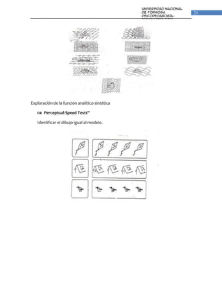 Universidad Nacional
                                                de Formosa                21
                                                Psicopedagogía-
                                                Fonoaudiologia
                                                Unidad VI: Percepción y
                                                Lenguaje




Exploración de la función analítico-sintética

    Perceptual-Speed Tests”

   Identificar el dibujo igual al modelo.
 