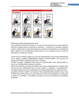 Universidad Nacional
                                                              de Formosa                  23
                                                              Psicopedagogía-
                                                              Fonoaudiologia
                                                              Unidad VI: Percepción y
                                                              Lenguaje




Diferentes pruebas de percepeción visual:
Es un juego para ejercitar la mente en el cual una serie de letras se ocultan detrás de
números, aunque parezca imposible de descifrar, si descifras las primeras palabras
nuestro cerebro hará el resto del trabajo de una forma extraordinaria sin necesidad de
lápiz y papel ni de ir idendificando cada número con su respectiva letra, se trata de
intentarlo y no darse por vencido.

C13R70 D14 D3 V3R4N0 3574B4 3N L4 PL4Y4 0853RV4ND0 A D05 CH1C45 8R1NC4ND0
3N 14 4R3N4, 357484N 7R484J484ND0 MUCH0 C0N57RUY3ND0 UN C4571LL0 D3
4R3N4 C0N 70RR35, P454D1Z05 0CUL705 Y PU3N735.
CU4ND0 357484N 4C484ND0 V1N0 UN4 0L4 D357RUY3ND0 70D0, R3DUC13ND0 3L
C4571LL0 4 UN M0N70N D3 4R3N4 Y 35PUM4…
P3N53 9U3 D35PU35 DE 74N70 35FU3RZ0 L45 CH1C45 C0M3NZ4R14N 4 L10R4R, P3R0
3N V3Z D3 350, C0RR13R0N P0R L4 P14Y4 R13ND0 Y JU64ND0, Y C0M3NZ4R0N 4
C0N57RU1R 07R0 C4571LL0; C0MPR3ND1 9U3 H4814 4PR3ND1D0 UN4 6R4N L3CC10N:
64574M05 MUCH0 713MP0 D3 NU357R4 V1D4 C0N57RUY3ND0 4L6UN4 C054 P3R0
CU4ND0 M45 74RD3 UN4 0L4 LL364 4 D357RU1R 70D0, S010 P3RM4N3C3 L4 4M1574D,
3L 4M0R Y 3L C4R1Ñ0, Y L45 M4N05 D3 49U3LL05 9U3 50N C4P4C35 D3 H4C3RN05
50NRR31R.




Batería de uso psicométrico utilizado en el estudio de la Gestalt:
 