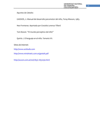 Universidad Nacional
                                                           de Formosa                25
                                                           Psicopedagogía-
                                                           Fonoaudiologia
                                                           Unidad VI: Percepción y
                                                           Lenguaje
   Apuntes de Cátedra


   GASSIER, J.: Manual del desarrollo psicomotor del niño, Toray-Masson, 1983.


   Neo Fronteras. Aportado por Graciela Lorenzo Tillard


   Tom Bower. “El mundo perceptivo del niño”


   Quirós J. El lenguaje en el niño. Temario VII.


Sitios de internet:

http://www.actiludis.com

http://www.mindmatic.com.ar/gestalt.pdf


http://axxon.com.ar/not/183/c-1831056.html
 