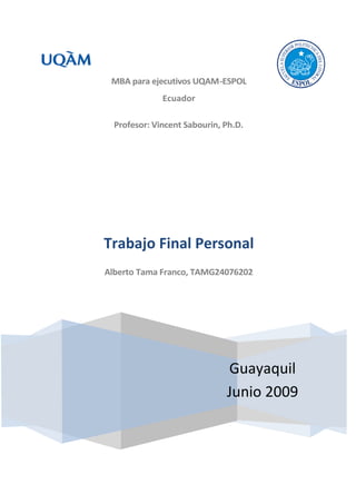 MBA para ejecutivos UQAM-ESPOL
              Ecuador

  Profesor: Vincent Sabourin, Ph.D.




Trabajo Final Personal
Alberto Tama Franco, TAMG24076202




                              Guayaquil
                              Junio 2009
 