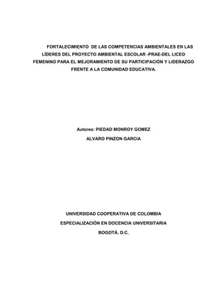 FORTALECIMIENTO DE LAS COMPETENCIAS AMBIENTALES EN LAS
   LÍDERES DEL PROYECTO AMBIENTAL ESCOLAR -PRAE-DEL LICEO
FEMENINO PARA EL MEJORAMIENTO DE SU PARTICIPACIÓN Y LIDERAZGO
              FRENTE A LA COMUNIDAD EDUCATIVA.




                Autores: PIEDAD MONROY GOMEZ

                    ALVARO PINZON GARCIA




            UNIVERSIDAD COOPERATIVA DE COLOMBIA

          ESPECIALIZACIÓN EN DOCENCIA UNIVERSITARIA

                        BOGOTÁ, D.C.
 