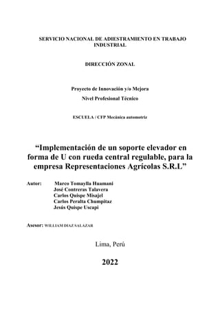 SERVICIO NACIONAL DE ADIESTRAMIENTO EN TRABAJO
INDUSTRIAL
DIRECCIÓN ZONAL
Proyecto de Innovación y/o Mejora
Nivel Profesional Técnico
ESCUELA / CFP Mecánica automotriz
“Implementación de un soporte elevador en
forma de U con rueda central regulable, para la
empresa Representaciones Agrícolas S.R.L”
Autor: Marco Tomaylla Huamani
José Contreras Talavera
Carlos Quispe Misajel
Carlos Peralta Chumpitaz
Jesús Quispe Uscapi
Asesor: WILLIAM DIAZ SALAZAR
Lima, Perú
2022
 