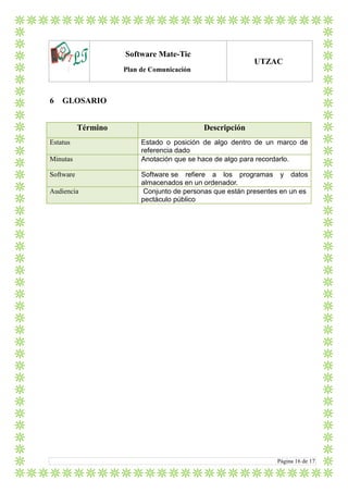LTlo
Software Mate-Tic
Plan de Comunicación
UTZAC
Página 16 de 17
6 GLOSARIO
Término Descripción
Estatus Estado o posición de algo dentro de un marco de
referencia dado
Minutas Anotación que se hace de algo para recordarlo.
Software Software se refiere a los programas y datos
almacenados en un ordenador.
Audiencia Conjunto de personas que están presentes en un es
pectáculo público
 
