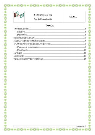 LTlo
Software Mate-Tic
Plan de Comunicación
UTZAC
Página 4 de 17
ÍNDICE
1INTRODUCCIÓN....................................................................................................................5
1.1OBJETO ............................................................................................................................5
1.2ALCANCE ........................................................................................................................5
2OBJETIVOS DEL PLAN.........................................................................................................6
3ESTRATEGIA DE COMUNICACIÓN ...................................................................................7
4PLAN DE ACCIONES DE COMUNICACIÓN......................................................................8
4.1Acciones de comunicación................................................................................................8
4.2Planificación....................................................................................................................13
5ANEXOS................................................................................................................................14
6GLOSARIO............................................................................................................................16
7BIBLIOGRAFÍA Y REFERENCIAS.....................................................................................17
 