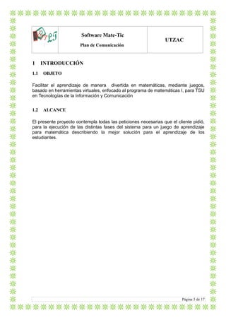 LTlo
Software Mate-Tic
Plan de Comunicación
UTZAC
Página 5 de 17
1 INTRODUCCIÓN
1.1 OBJETO
Facilitar el aprendizaje de manera divertida en matemáticas, mediante juegos,
basado en herramientas virtuales, enfocado al programa de matemáticas I, para TSU
en Tecnologías de la Información y Comunicación
1.2 ALCANCE
El presente proyecto contempla todas las peticiones necesarias que el cliente pidió,
para la ejecución de las distintas fases del sistema para un juego de aprendizaje
para matemática describiendo la mejor solución para el aprendizaje de los
estudiantes.
 