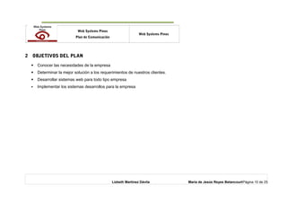 o Web Systems Pinos
Plan de Comunicación
Web Systems Pinos
2 OBJETIVOS DEL PLAN
 Conocer las necesidades de la empresa
 Determinar la mejor solución a los requerimientos de nuestros clientes.
 Desarrollar sistemas web para todo tipo empresa
 Implementar los sistemas desarrollos para la empresa
Lizbeth Martínez Dávila María de Jesús Reyes BetancourtPágina 10 de 25
 