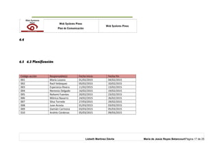 o Web Systems Pinos
Plan de Comunicación
Web Systems Pinos
4.4
4.5 4.2 Planificación
Código acción Responsable(s) Fecha Inicio Fecha Fin
001 María Lozano 01/02/2015 04/02/2015
002 Raúl Velásquez 05/02/2015 10/02/2015
003 Esperanza Rivera 11/02/2015 13/02/2015
004 Nemesio Delgado 16/02/2015 19/02/2015
005 Nohemí Fuentes 20/02/2015 23/02/2015
006 Mónica Navarro 24/02/2015 26/02/2015
007 Silva Torredo 27/03/2015 29/02/2015
008 Juan Acosta 01/03/2015 03/03/2015
009 Damián Carmona 03/03/2015 05/03/2015
010 Andrés Cárdenas 05/03/2015 09/03/2015
Lizbeth Martínez Dávila María de Jesús Reyes BetancourtPágina 17 de 25
 